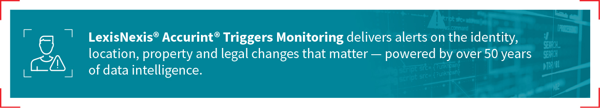 LexisNexis® Accurint® Triggers Monitoring delivers alerts on the identity, location, property and legal changes that matter - powered by over 50 years of data intelligence.